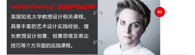 KATHRYN PASHLEY資深的產(chǎn)品設(shè)計(jì)師英國(guó)知名大學(xué)教授設(shè)計(jì)相關(guān)課程。具備豐富的藝術(shù)設(shè)計(jì)實(shí)踐經(jīng)驗(yàn)，擅長(zhǎng)教授設(shè)計(jì)創(chuàng)意、創(chuàng)意思維及表達(dá)技巧等方方面面的實(shí)踐課程。